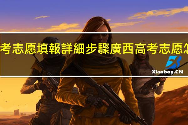 廣西高考志愿填報詳細步驟廣西高考志愿怎么填報步驟