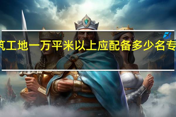 建筑工地一万平米以上应配备多少名专职安全员
