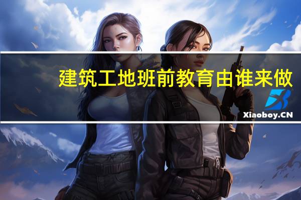 建筑工地班前教育由谁来做