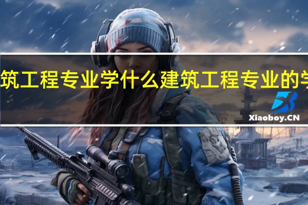 建筑工程专业学什么 建筑工程专业的学习内容