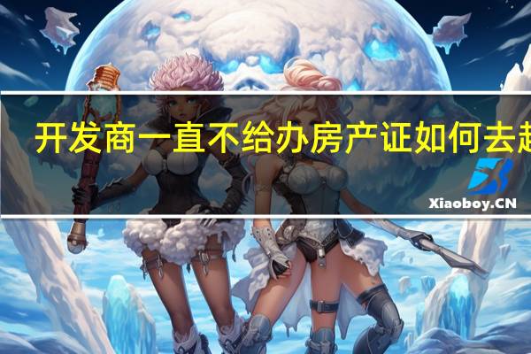 开发商一直不给办房产证如何去起诉