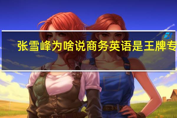 张雪峰为啥说商务英语是王牌专业