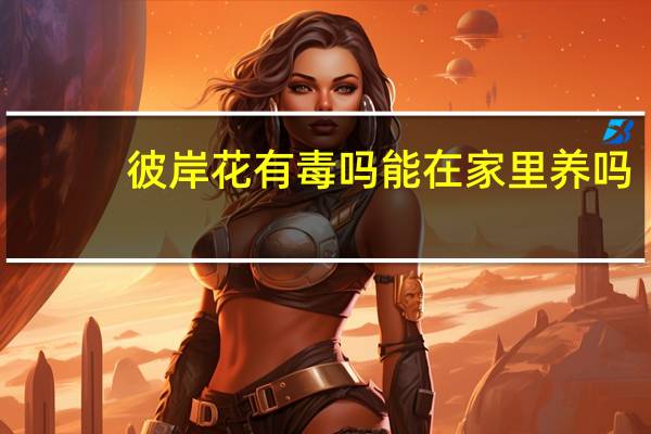 彼岸花有毒吗能在家里养吗