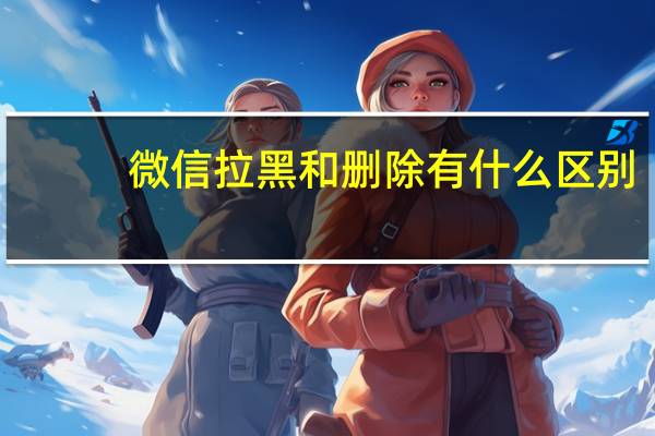 微信拉黑和删除有什么区别