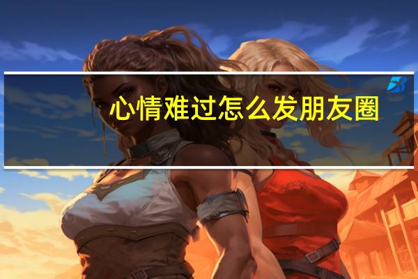 心情难过怎么发朋友圈(心情不好的句子发朋友圈)