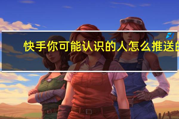 快手你可能认识的人怎么推送的