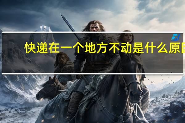 快递在一个地方不动是什么原因