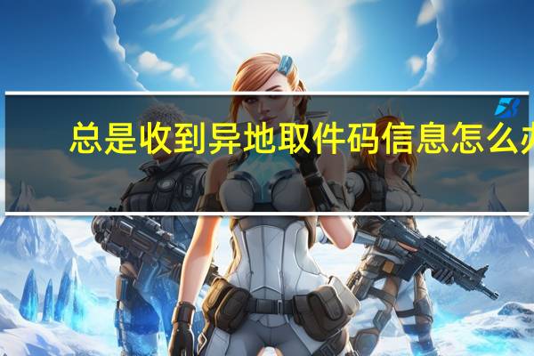 总是收到异地取件码信息怎么办