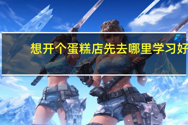 想开个蛋糕店先去哪里学习好