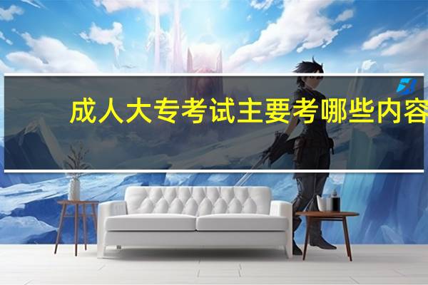 成人大专考试主要考哪些内容