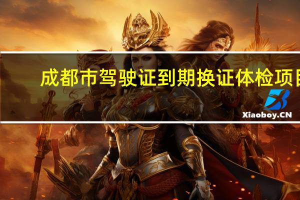 成都市驾驶证到期换证体检项目