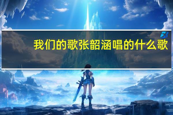 我们的歌张韶涵唱的什么歌
