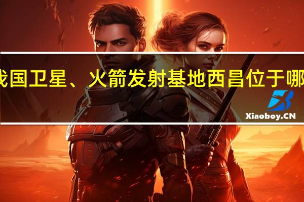 我国卫星、火箭发射基地西昌位于哪个省份