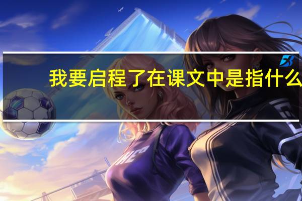 我要启程了在课文中是指什么