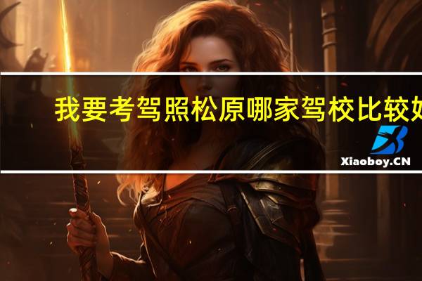 我要考驾照松原哪家驾校比较好