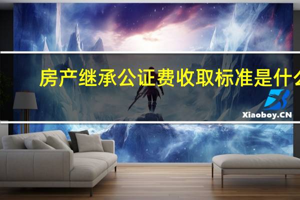 房产继承公证费收取标准是什么