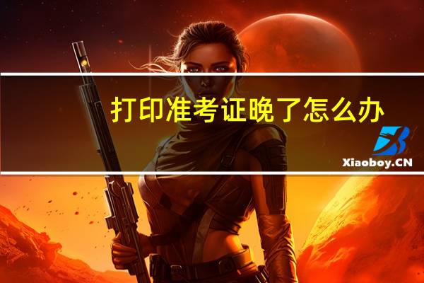 打印准考证晚了怎么办
