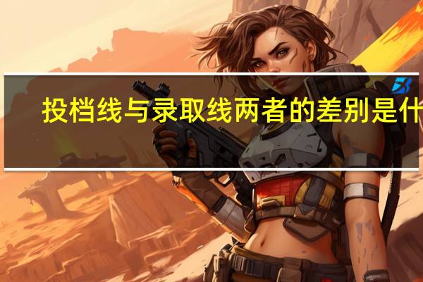 投档线与录取线两者的差别是什么