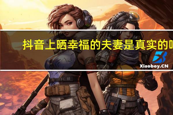 抖音上晒幸福的夫妻是真实的吗