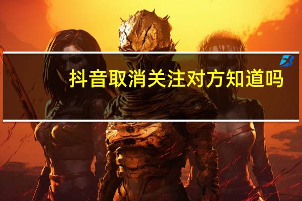 抖音取消关注对方知道吗