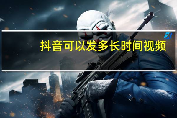 抖音可以发多长时间视频
