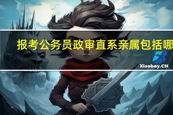 报考公务员政审直系亲属包括哪些