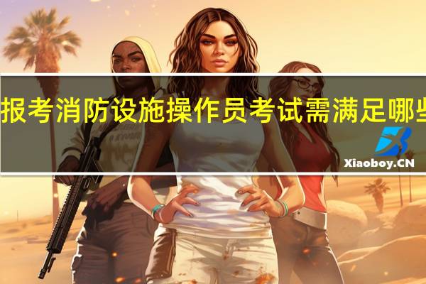 报考消防设施操作员考试需满足哪些条件