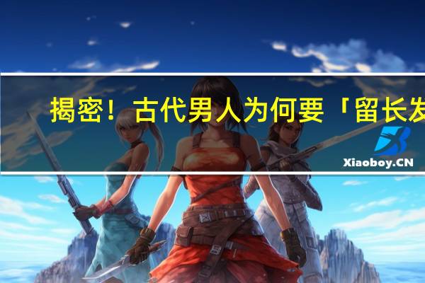 揭密！古代男人为何要「留长发」