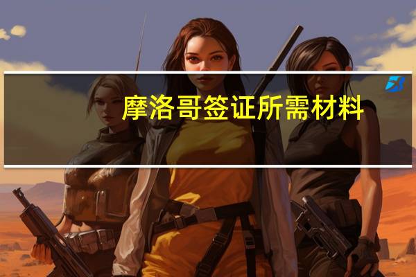 摩洛哥签证所需材料(摩洛哥签证所需材料是什么)