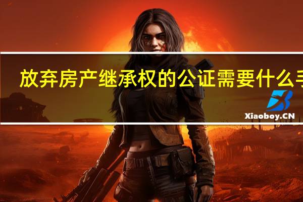 放弃房产继承权的公证需要什么手续