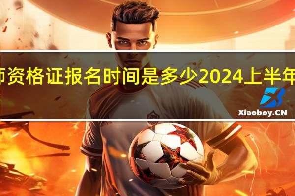 教师资格证报名时间是多少2024上半年截止时间