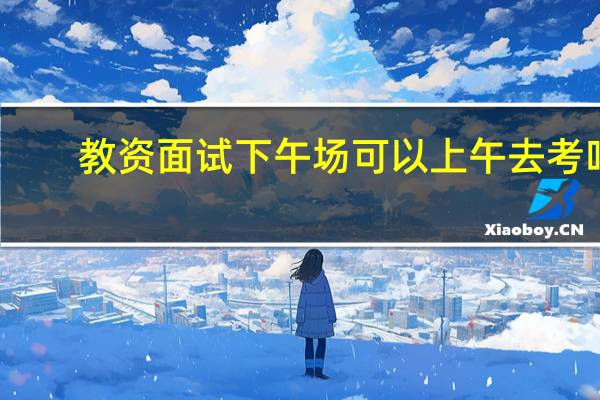 教资面试下午场可以上午去考吗