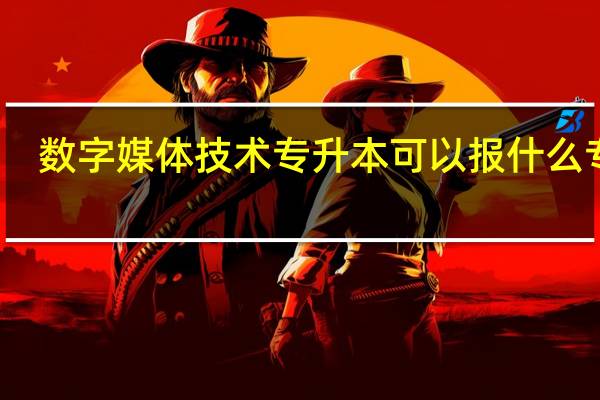 数字媒体技术专升本可以报什么专业