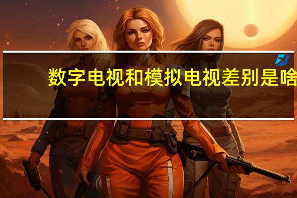 数字电视和模拟电视差别是啥