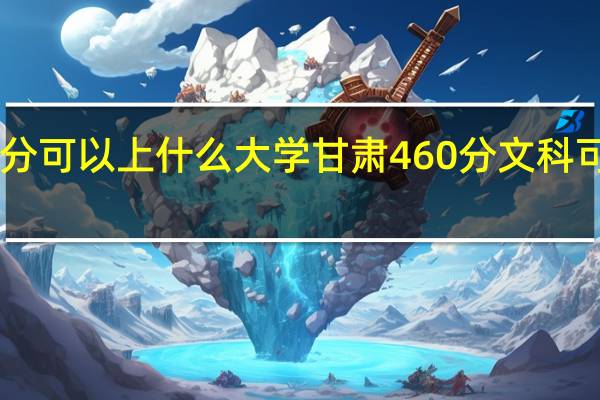 文科460分可以上什么大学甘肃460分文科可以上什么大学