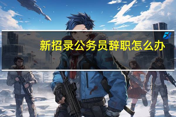 新招录公务员辞职怎么办