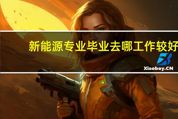 新能源专业毕业去哪工作较好
