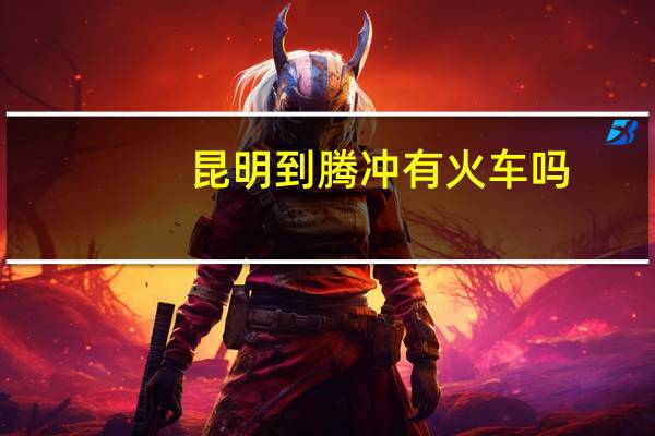 昆明到腾冲有火车吗