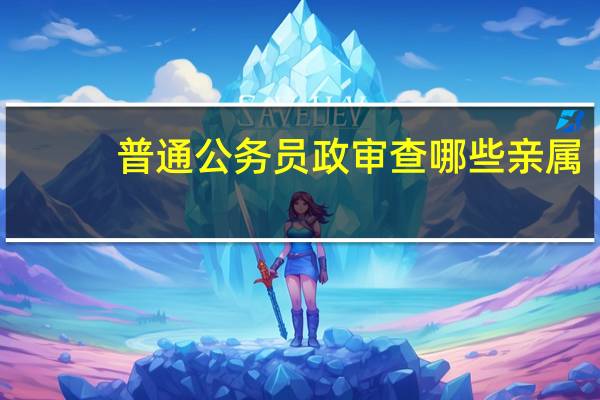 普通公务员政审查哪些亲属