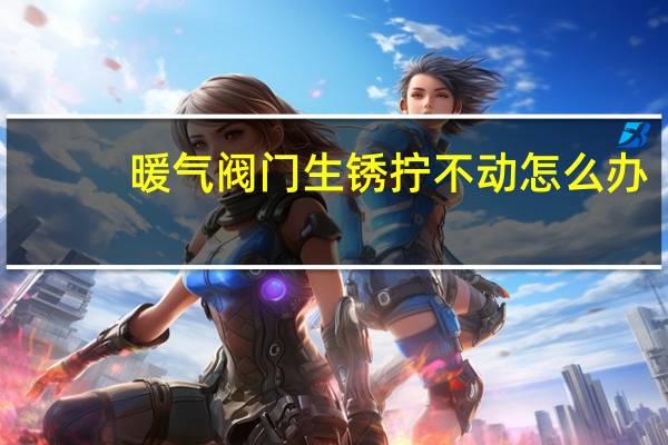 暖气阀门生锈拧不动怎么办