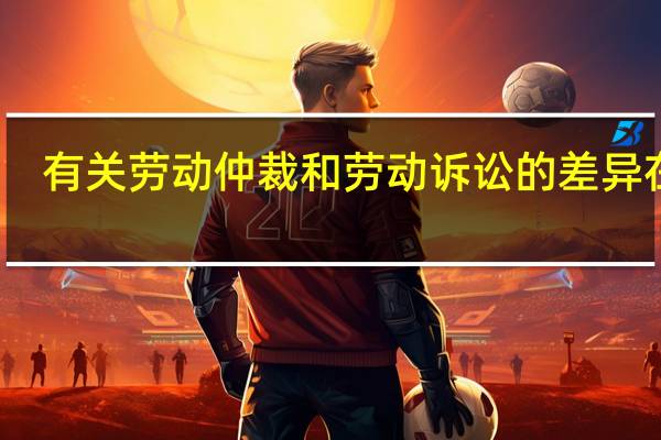 有关劳动仲裁和劳动诉讼的差异在哪