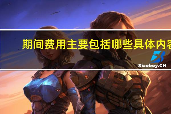 期间费用主要包括哪些具体内容