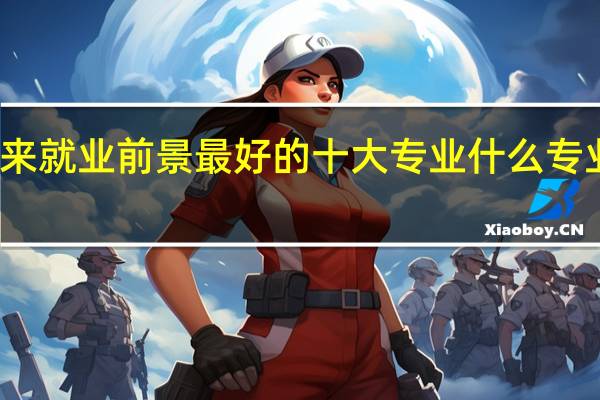 未来就业前景最好的十大专业 什么专业有前途