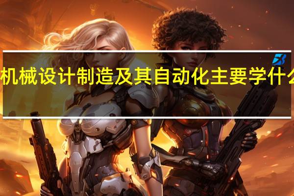 机械设计制造及其自动化主要学什么内容