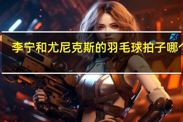 李宁和尤尼克斯的羽毛球拍子哪个好