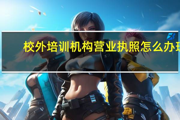 校外培训机构营业执照怎么办理