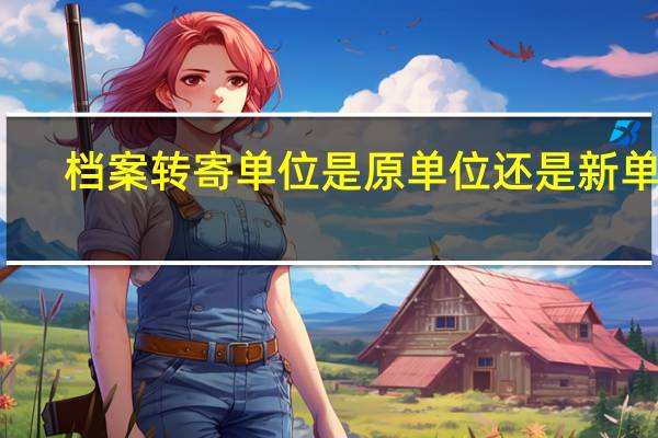 档案转寄单位是原单位还是新单位