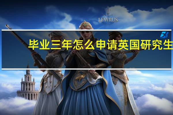 毕业三年怎么申请英国研究生