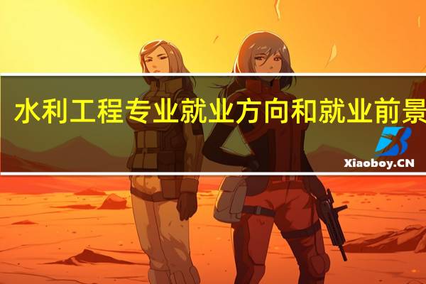 水利工程专业就业方向和就业前景如何