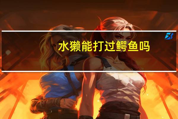 水獭能打过鳄鱼吗